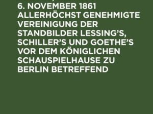 Aktenstücke und Beläge, die am 6. November 1861 allerhöchst genehmigte Vereinigung der Standbilder Lessing's, Schiller's und Goethe's vor dem Königlic