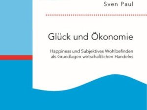 Glück und Ökonomie: Happiness und Subjektives Wohlbefinden als Grundlagen wirtschaftlichen Handelns