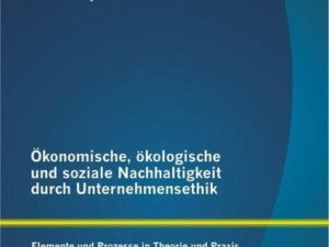 Ökonomische, ökologische und soziale Nachhaltigkeit durch Unternehmensethik: Elemente und Prozesse in Theorie und Praxis