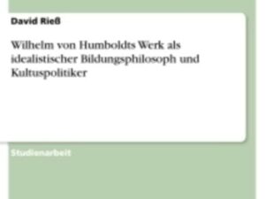 Wilhelm von Humboldts Werk als idealistischer Bildungsphilosoph und Kultuspolitiker